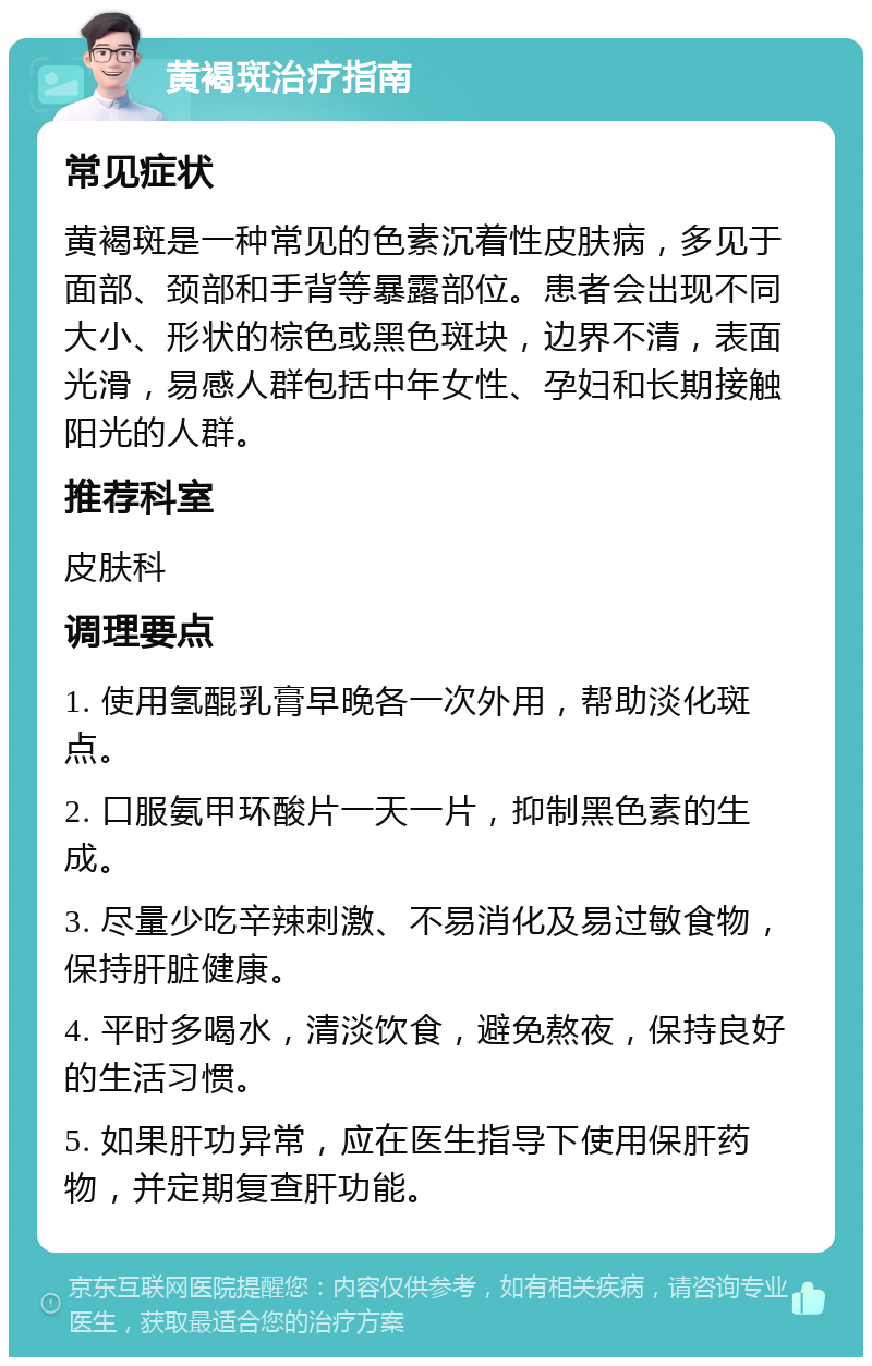 黄褐斑治疗指南 常见症状 黄褐斑是一种常见的色素沉着性皮肤病，多见于面部、颈部和手背等暴露部位。患者会出现不同大小、形状的棕色或黑色斑块，边界不清，表面光滑，易感人群包括中年女性、孕妇和长期接触阳光的人群。 推荐科室 皮肤科 调理要点 1. 使用氢醌乳膏早晚各一次外用，帮助淡化斑点。 2. 口服氨甲环酸片一天一片，抑制黑色素的生成。 3. 尽量少吃辛辣刺激、不易消化及易过敏食物，保持肝脏健康。 4. 平时多喝水，清淡饮食，避免熬夜，保持良好的生活习惯。 5. 如果肝功异常，应在医生指导下使用保肝药物，并定期复查肝功能。