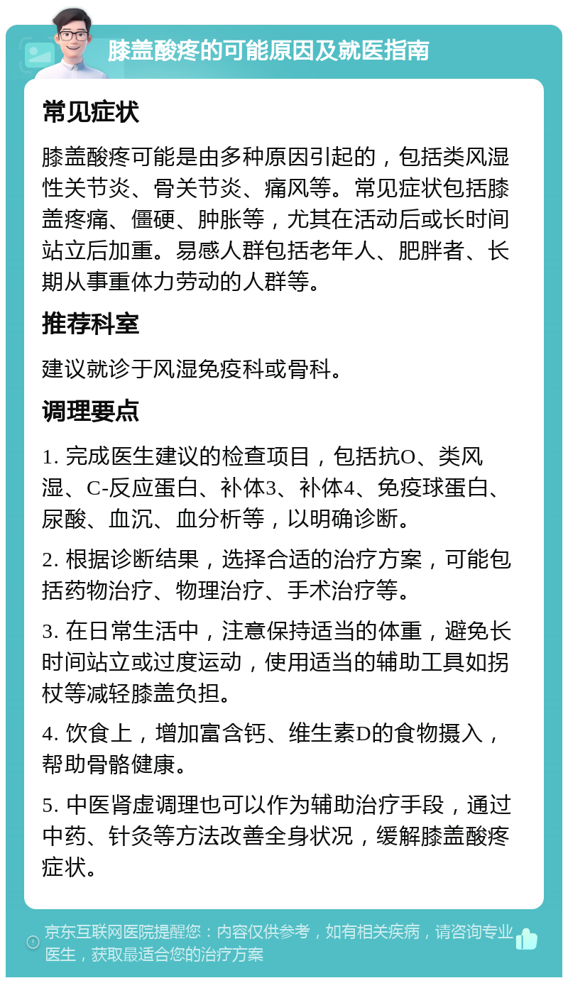 膝盖酸疼的可能原因及就医指南 常见症状 膝盖酸疼可能是由多种原因引起的，包括类风湿性关节炎、骨关节炎、痛风等。常见症状包括膝盖疼痛、僵硬、肿胀等，尤其在活动后或长时间站立后加重。易感人群包括老年人、肥胖者、长期从事重体力劳动的人群等。 推荐科室 建议就诊于风湿免疫科或骨科。 调理要点 1. 完成医生建议的检查项目，包括抗O、类风湿、C-反应蛋白、补体3、补体4、免疫球蛋白、尿酸、血沉、血分析等，以明确诊断。 2. 根据诊断结果，选择合适的治疗方案，可能包括药物治疗、物理治疗、手术治疗等。 3. 在日常生活中，注意保持适当的体重，避免长时间站立或过度运动，使用适当的辅助工具如拐杖等减轻膝盖负担。 4. 饮食上，增加富含钙、维生素D的食物摄入，帮助骨骼健康。 5. 中医肾虚调理也可以作为辅助治疗手段，通过中药、针灸等方法改善全身状况，缓解膝盖酸疼症状。