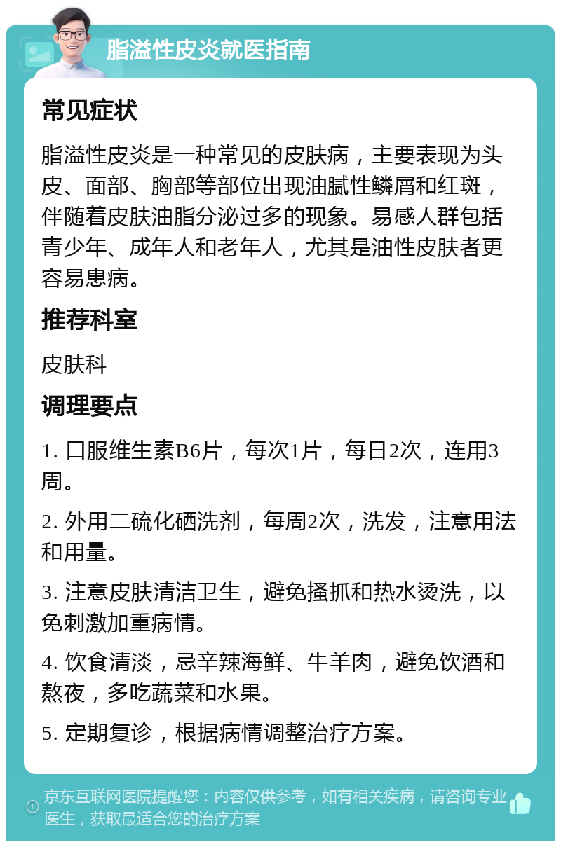 脂溢性皮炎就医指南 常见症状 脂溢性皮炎是一种常见的皮肤病，主要表现为头皮、面部、胸部等部位出现油腻性鳞屑和红斑，伴随着皮肤油脂分泌过多的现象。易感人群包括青少年、成年人和老年人，尤其是油性皮肤者更容易患病。 推荐科室 皮肤科 调理要点 1. 口服维生素B6片，每次1片，每日2次，连用3周。 2. 外用二硫化硒洗剂，每周2次，洗发，注意用法和用量。 3. 注意皮肤清洁卫生，避免搔抓和热水烫洗，以免刺激加重病情。 4. 饮食清淡，忌辛辣海鲜、牛羊肉，避免饮酒和熬夜，多吃蔬菜和水果。 5. 定期复诊，根据病情调整治疗方案。