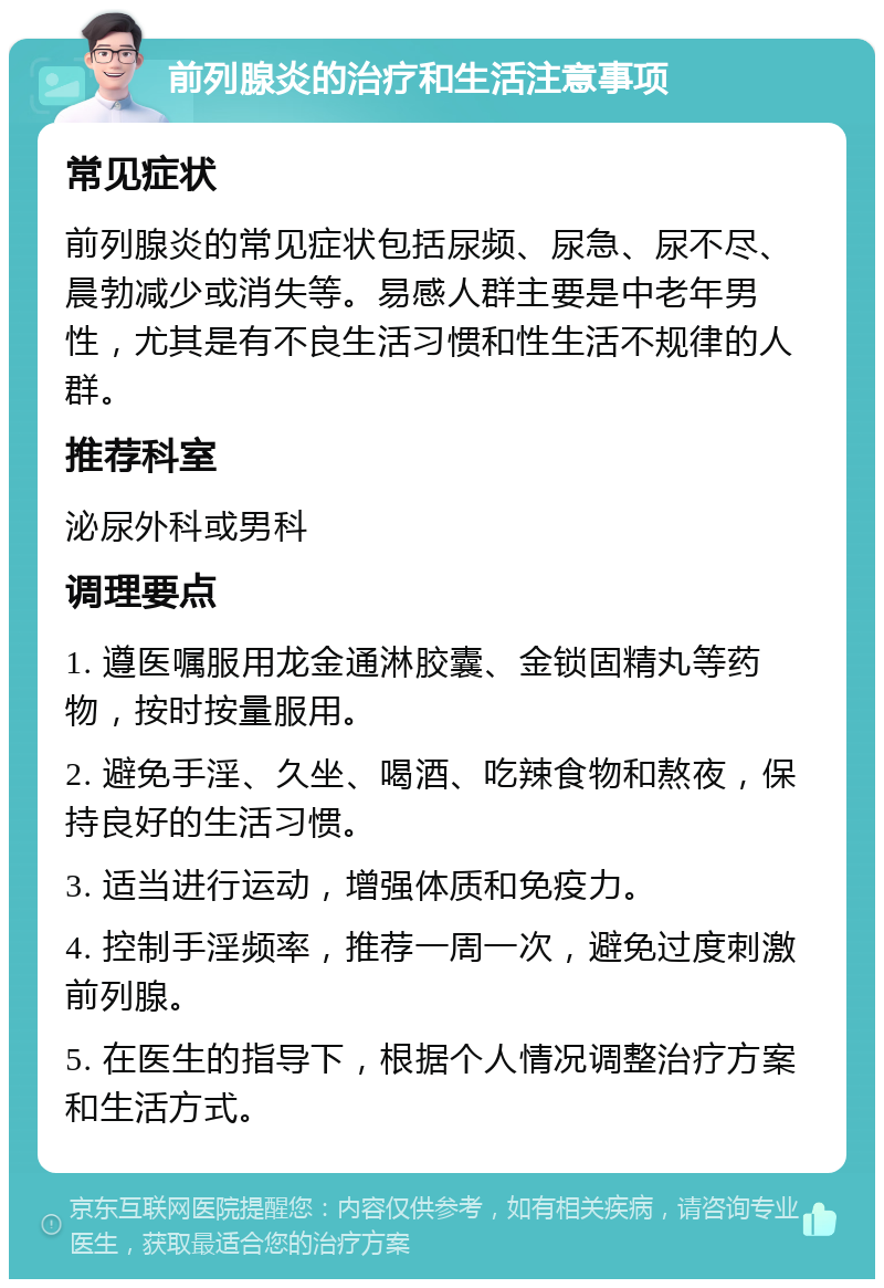 前列腺炎的治疗和生活注意事项 常见症状 前列腺炎的常见症状包括尿频、尿急、尿不尽、晨勃减少或消失等。易感人群主要是中老年男性，尤其是有不良生活习惯和性生活不规律的人群。 推荐科室 泌尿外科或男科 调理要点 1. 遵医嘱服用龙金通淋胶囊、金锁固精丸等药物，按时按量服用。 2. 避免手淫、久坐、喝酒、吃辣食物和熬夜，保持良好的生活习惯。 3. 适当进行运动，增强体质和免疫力。 4. 控制手淫频率，推荐一周一次，避免过度刺激前列腺。 5. 在医生的指导下，根据个人情况调整治疗方案和生活方式。