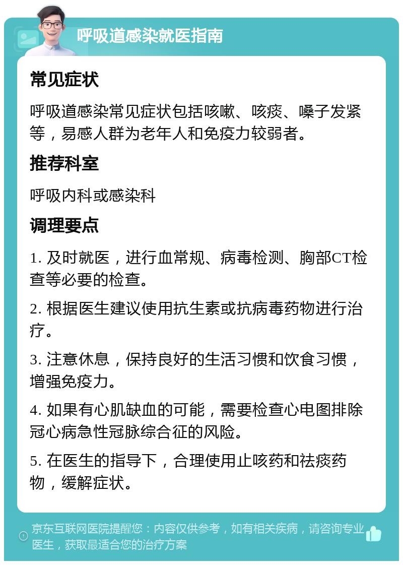 呼吸道感染就医指南 常见症状 呼吸道感染常见症状包括咳嗽、咳痰、嗓子发紧等，易感人群为老年人和免疫力较弱者。 推荐科室 呼吸内科或感染科 调理要点 1. 及时就医，进行血常规、病毒检测、胸部CT检查等必要的检查。 2. 根据医生建议使用抗生素或抗病毒药物进行治疗。 3. 注意休息，保持良好的生活习惯和饮食习惯，增强免疫力。 4. 如果有心肌缺血的可能，需要检查心电图排除冠心病急性冠脉综合征的风险。 5. 在医生的指导下，合理使用止咳药和祛痰药物，缓解症状。