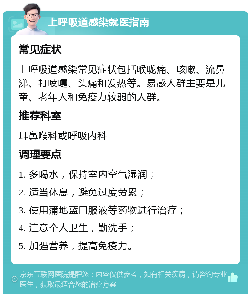 上呼吸道感染就医指南 常见症状 上呼吸道感染常见症状包括喉咙痛、咳嗽、流鼻涕、打喷嚏、头痛和发热等。易感人群主要是儿童、老年人和免疫力较弱的人群。 推荐科室 耳鼻喉科或呼吸内科 调理要点 1. 多喝水，保持室内空气湿润； 2. 适当休息，避免过度劳累； 3. 使用蒲地蓝口服液等药物进行治疗； 4. 注意个人卫生，勤洗手； 5. 加强营养，提高免疫力。