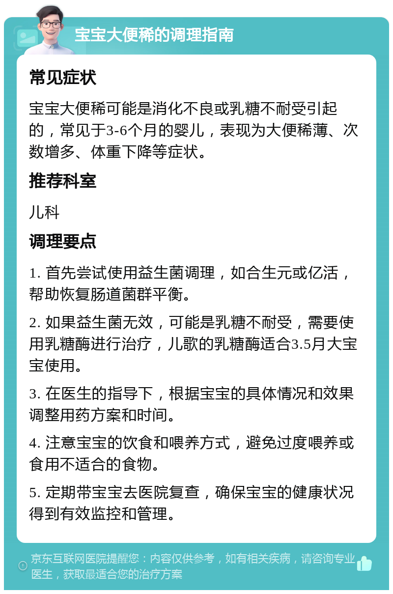 宝宝大便稀的调理指南 常见症状 宝宝大便稀可能是消化不良或乳糖不耐受引起的，常见于3-6个月的婴儿，表现为大便稀薄、次数增多、体重下降等症状。 推荐科室 儿科 调理要点 1. 首先尝试使用益生菌调理，如合生元或亿活，帮助恢复肠道菌群平衡。 2. 如果益生菌无效，可能是乳糖不耐受，需要使用乳糖酶进行治疗，儿歌的乳糖酶适合3.5月大宝宝使用。 3. 在医生的指导下，根据宝宝的具体情况和效果调整用药方案和时间。 4. 注意宝宝的饮食和喂养方式，避免过度喂养或食用不适合的食物。 5. 定期带宝宝去医院复查，确保宝宝的健康状况得到有效监控和管理。