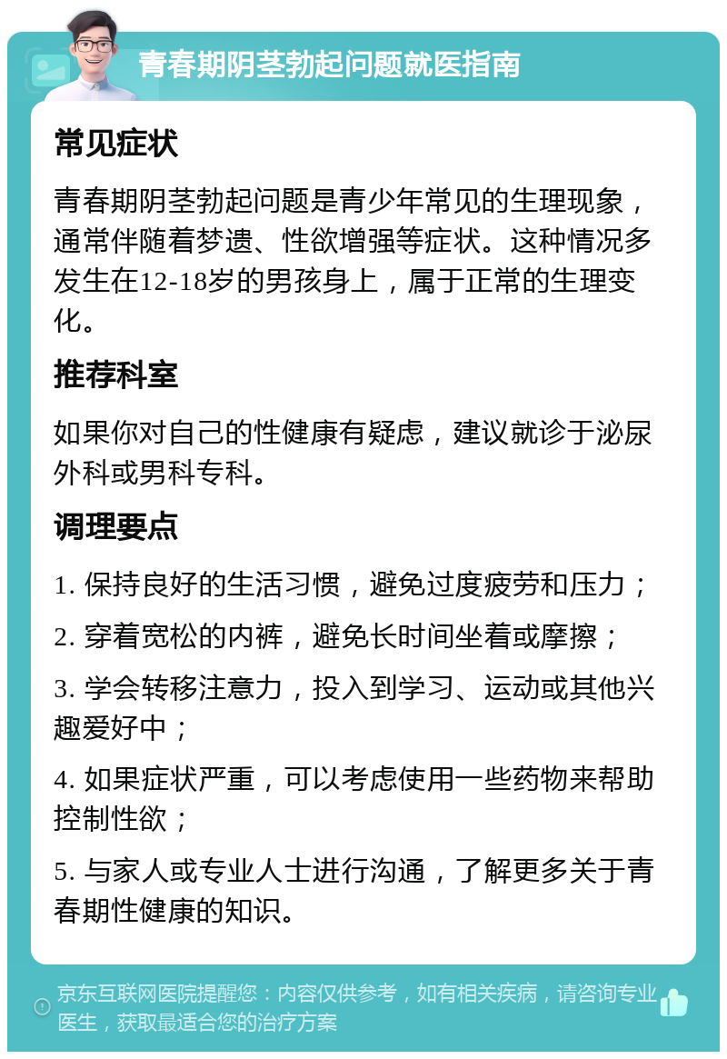 青春期阴茎勃起问题就医指南 常见症状 青春期阴茎勃起问题是青少年常见的生理现象，通常伴随着梦遗、性欲增强等症状。这种情况多发生在12-18岁的男孩身上，属于正常的生理变化。 推荐科室 如果你对自己的性健康有疑虑，建议就诊于泌尿外科或男科专科。 调理要点 1. 保持良好的生活习惯，避免过度疲劳和压力； 2. 穿着宽松的内裤，避免长时间坐着或摩擦； 3. 学会转移注意力，投入到学习、运动或其他兴趣爱好中； 4. 如果症状严重，可以考虑使用一些药物来帮助控制性欲； 5. 与家人或专业人士进行沟通，了解更多关于青春期性健康的知识。