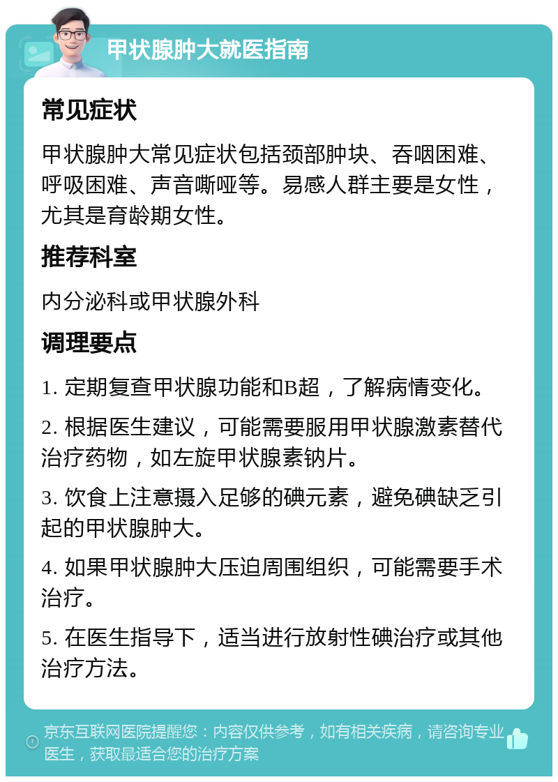 甲状腺肿大就医指南 常见症状 甲状腺肿大常见症状包括颈部肿块、吞咽困难、呼吸困难、声音嘶哑等。易感人群主要是女性，尤其是育龄期女性。 推荐科室 内分泌科或甲状腺外科 调理要点 1. 定期复查甲状腺功能和B超，了解病情变化。 2. 根据医生建议，可能需要服用甲状腺激素替代治疗药物，如左旋甲状腺素钠片。 3. 饮食上注意摄入足够的碘元素，避免碘缺乏引起的甲状腺肿大。 4. 如果甲状腺肿大压迫周围组织，可能需要手术治疗。 5. 在医生指导下，适当进行放射性碘治疗或其他治疗方法。