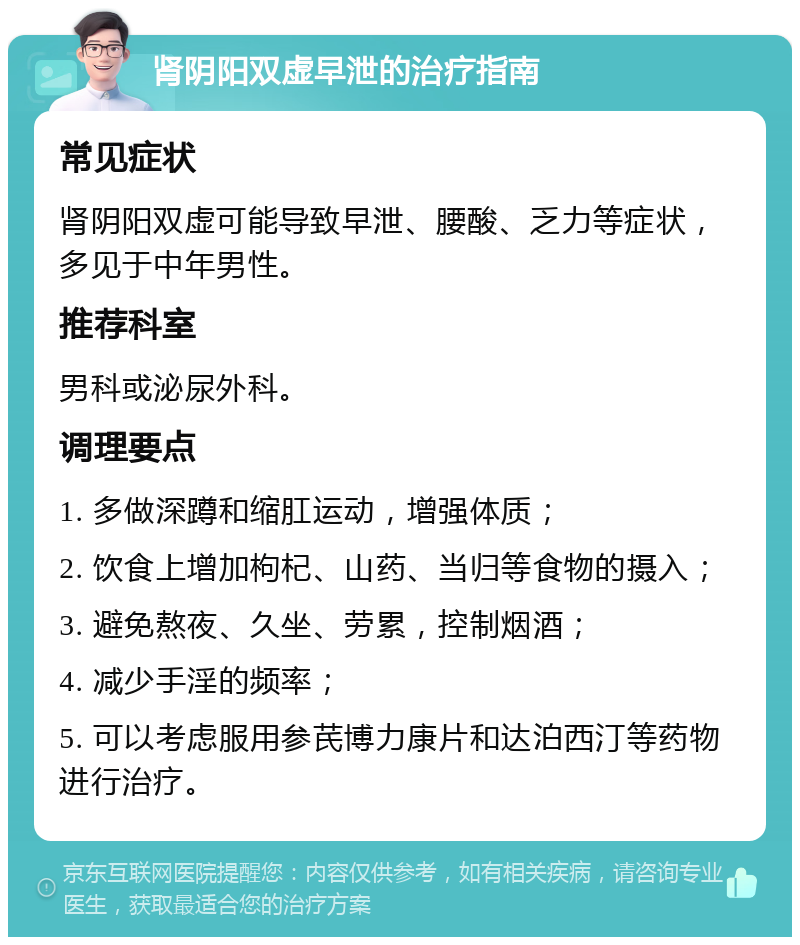 肾阴阳双虚早泄的治疗指南 常见症状 肾阴阳双虚可能导致早泄、腰酸、乏力等症状，多见于中年男性。 推荐科室 男科或泌尿外科。 调理要点 1. 多做深蹲和缩肛运动，增强体质； 2. 饮食上增加枸杞、山药、当归等食物的摄入； 3. 避免熬夜、久坐、劳累，控制烟酒； 4. 减少手淫的频率； 5. 可以考虑服用参芪博力康片和达泊西汀等药物进行治疗。