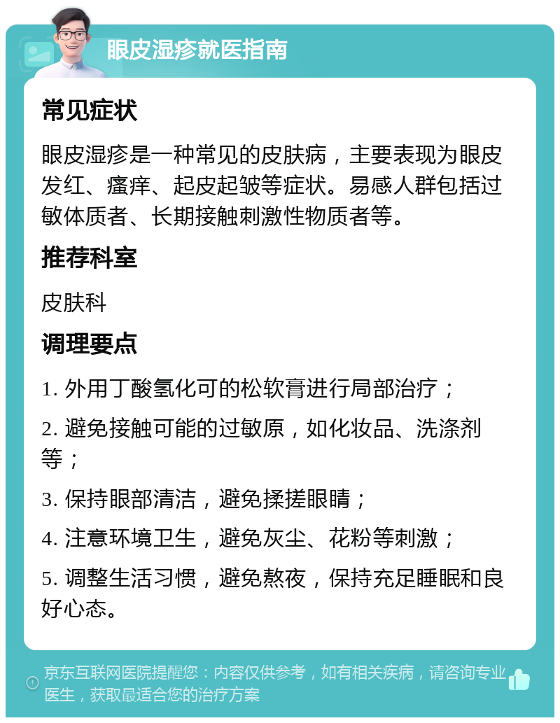 眼皮湿疹就医指南 常见症状 眼皮湿疹是一种常见的皮肤病，主要表现为眼皮发红、瘙痒、起皮起皱等症状。易感人群包括过敏体质者、长期接触刺激性物质者等。 推荐科室 皮肤科 调理要点 1. 外用丁酸氢化可的松软膏进行局部治疗； 2. 避免接触可能的过敏原，如化妆品、洗涤剂等； 3. 保持眼部清洁，避免揉搓眼睛； 4. 注意环境卫生，避免灰尘、花粉等刺激； 5. 调整生活习惯，避免熬夜，保持充足睡眠和良好心态。