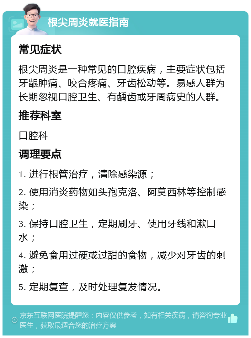 根尖周炎就医指南 常见症状 根尖周炎是一种常见的口腔疾病，主要症状包括牙龈肿痛、咬合疼痛、牙齿松动等。易感人群为长期忽视口腔卫生、有龋齿或牙周病史的人群。 推荐科室 口腔科 调理要点 1. 进行根管治疗，清除感染源； 2. 使用消炎药物如头孢克洛、阿莫西林等控制感染； 3. 保持口腔卫生，定期刷牙、使用牙线和漱口水； 4. 避免食用过硬或过甜的食物，减少对牙齿的刺激； 5. 定期复查，及时处理复发情况。