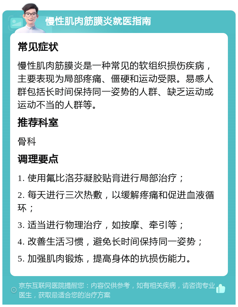 慢性肌肉筋膜炎就医指南 常见症状 慢性肌肉筋膜炎是一种常见的软组织损伤疾病，主要表现为局部疼痛、僵硬和运动受限。易感人群包括长时间保持同一姿势的人群、缺乏运动或运动不当的人群等。 推荐科室 骨科 调理要点 1. 使用氟比洛芬凝胶贴膏进行局部治疗； 2. 每天进行三次热敷，以缓解疼痛和促进血液循环； 3. 适当进行物理治疗，如按摩、牵引等； 4. 改善生活习惯，避免长时间保持同一姿势； 5. 加强肌肉锻炼，提高身体的抗损伤能力。