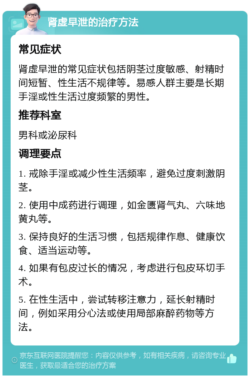 肾虚早泄的治疗方法 常见症状 肾虚早泄的常见症状包括阴茎过度敏感、射精时间短暂、性生活不规律等。易感人群主要是长期手淫或性生活过度频繁的男性。 推荐科室 男科或泌尿科 调理要点 1. 戒除手淫或减少性生活频率，避免过度刺激阴茎。 2. 使用中成药进行调理，如金匮肾气丸、六味地黄丸等。 3. 保持良好的生活习惯，包括规律作息、健康饮食、适当运动等。 4. 如果有包皮过长的情况，考虑进行包皮环切手术。 5. 在性生活中，尝试转移注意力，延长射精时间，例如采用分心法或使用局部麻醉药物等方法。