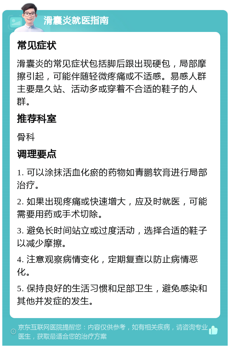 滑囊炎就医指南 常见症状 滑囊炎的常见症状包括脚后跟出现硬包，局部摩擦引起，可能伴随轻微疼痛或不适感。易感人群主要是久站、活动多或穿着不合适的鞋子的人群。 推荐科室 骨科 调理要点 1. 可以涂抹活血化瘀的药物如青鹏软膏进行局部治疗。 2. 如果出现疼痛或快速增大，应及时就医，可能需要用药或手术切除。 3. 避免长时间站立或过度活动，选择合适的鞋子以减少摩擦。 4. 注意观察病情变化，定期复查以防止病情恶化。 5. 保持良好的生活习惯和足部卫生，避免感染和其他并发症的发生。