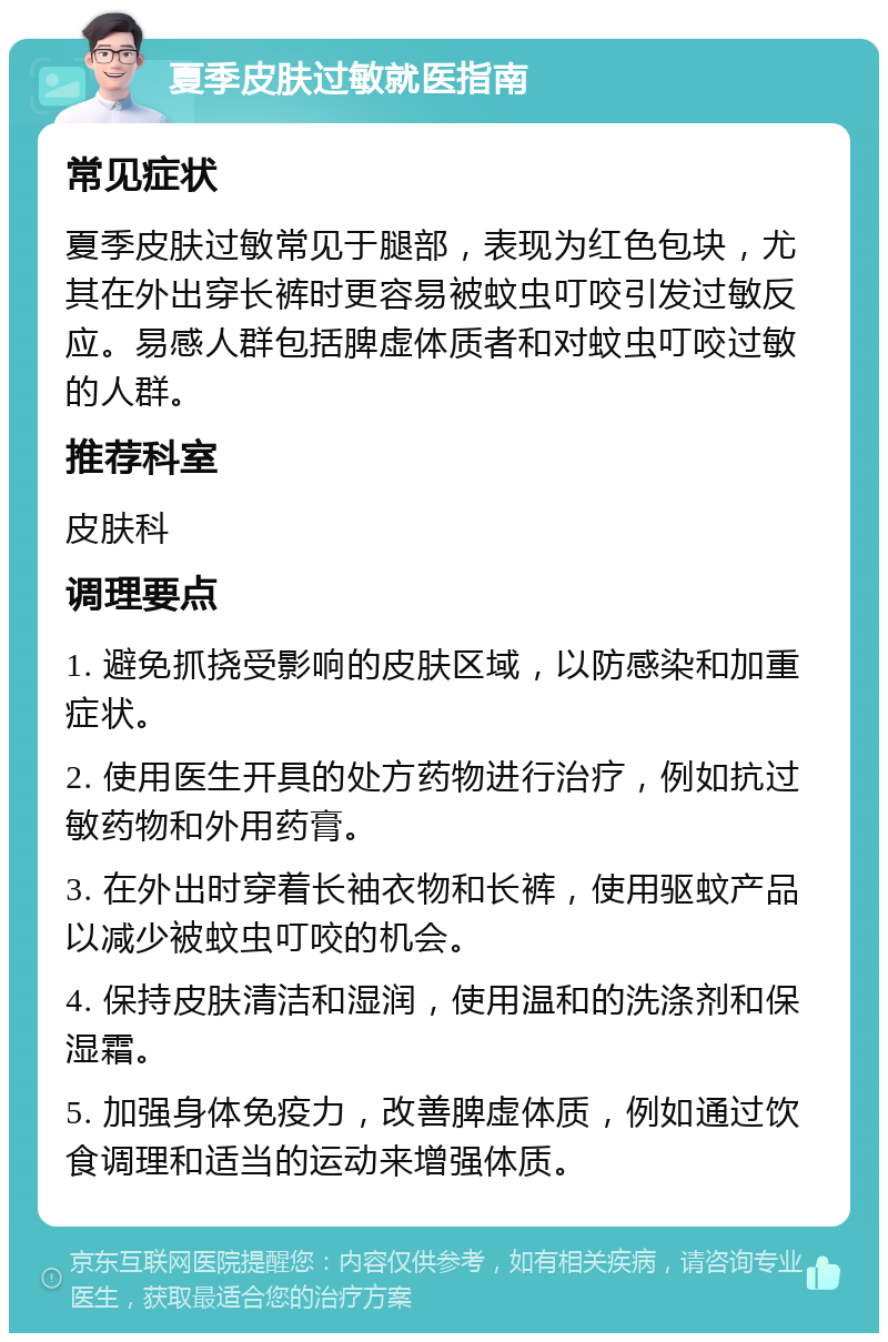 夏季皮肤过敏就医指南 常见症状 夏季皮肤过敏常见于腿部，表现为红色包块，尤其在外出穿长裤时更容易被蚊虫叮咬引发过敏反应。易感人群包括脾虚体质者和对蚊虫叮咬过敏的人群。 推荐科室 皮肤科 调理要点 1. 避免抓挠受影响的皮肤区域，以防感染和加重症状。 2. 使用医生开具的处方药物进行治疗，例如抗过敏药物和外用药膏。 3. 在外出时穿着长袖衣物和长裤，使用驱蚊产品以减少被蚊虫叮咬的机会。 4. 保持皮肤清洁和湿润，使用温和的洗涤剂和保湿霜。 5. 加强身体免疫力，改善脾虚体质，例如通过饮食调理和适当的运动来增强体质。