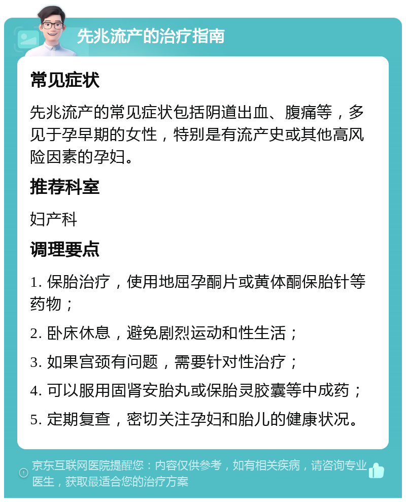 先兆流产的治疗指南 常见症状 先兆流产的常见症状包括阴道出血、腹痛等，多见于孕早期的女性，特别是有流产史或其他高风险因素的孕妇。 推荐科室 妇产科 调理要点 1. 保胎治疗，使用地屈孕酮片或黄体酮保胎针等药物； 2. 卧床休息，避免剧烈运动和性生活； 3. 如果宫颈有问题，需要针对性治疗； 4. 可以服用固肾安胎丸或保胎灵胶囊等中成药； 5. 定期复查，密切关注孕妇和胎儿的健康状况。