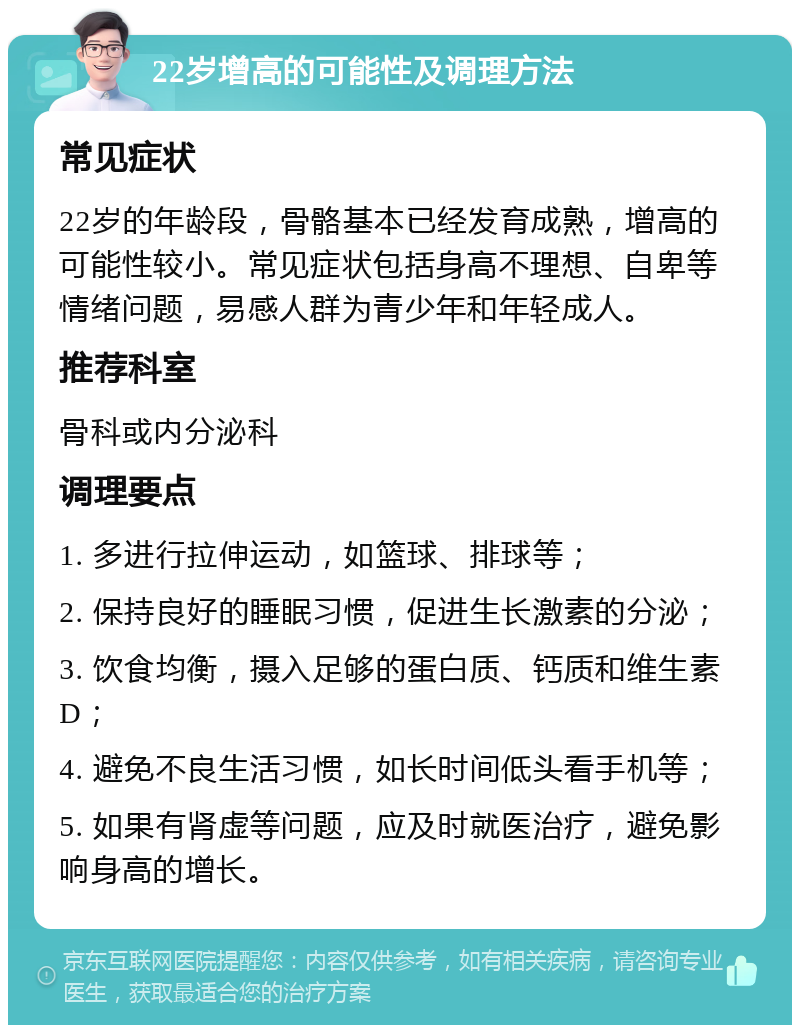 22岁增高的可能性及调理方法 常见症状 22岁的年龄段，骨骼基本已经发育成熟，增高的可能性较小。常见症状包括身高不理想、自卑等情绪问题，易感人群为青少年和年轻成人。 推荐科室 骨科或内分泌科 调理要点 1. 多进行拉伸运动，如篮球、排球等； 2. 保持良好的睡眠习惯，促进生长激素的分泌； 3. 饮食均衡，摄入足够的蛋白质、钙质和维生素D； 4. 避免不良生活习惯，如长时间低头看手机等； 5. 如果有肾虚等问题，应及时就医治疗，避免影响身高的增长。