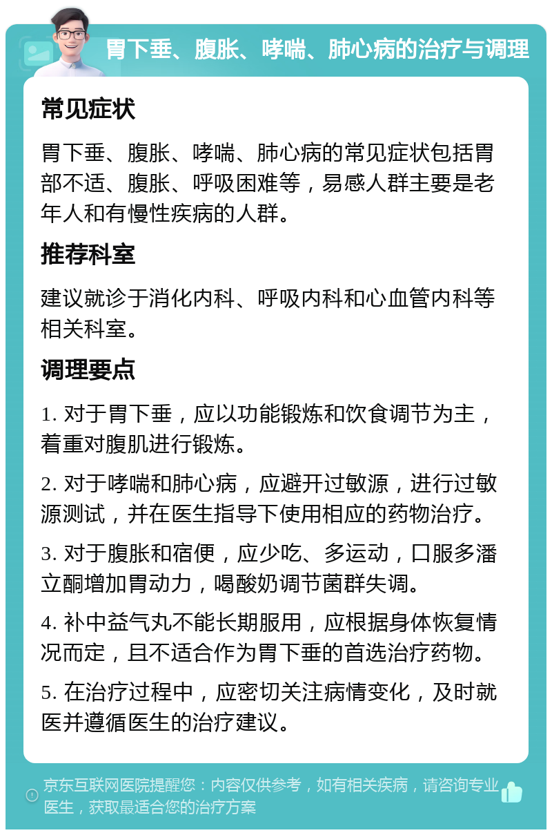 胃下垂、腹胀、哮喘、肺心病的治疗与调理 常见症状 胃下垂、腹胀、哮喘、肺心病的常见症状包括胃部不适、腹胀、呼吸困难等，易感人群主要是老年人和有慢性疾病的人群。 推荐科室 建议就诊于消化内科、呼吸内科和心血管内科等相关科室。 调理要点 1. 对于胃下垂，应以功能锻炼和饮食调节为主，着重对腹肌进行锻炼。 2. 对于哮喘和肺心病，应避开过敏源，进行过敏源测试，并在医生指导下使用相应的药物治疗。 3. 对于腹胀和宿便，应少吃、多运动，口服多潘立酮增加胃动力，喝酸奶调节菌群失调。 4. 补中益气丸不能长期服用，应根据身体恢复情况而定，且不适合作为胃下垂的首选治疗药物。 5. 在治疗过程中，应密切关注病情变化，及时就医并遵循医生的治疗建议。