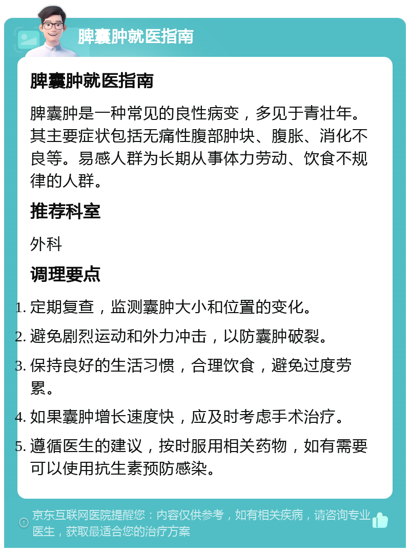 脾囊肿就医指南 脾囊肿就医指南 脾囊肿是一种常见的良性病变，多见于青壮年。其主要症状包括无痛性腹部肿块、腹胀、消化不良等。易感人群为长期从事体力劳动、饮食不规律的人群。 推荐科室 外科 调理要点 定期复查，监测囊肿大小和位置的变化。 避免剧烈运动和外力冲击，以防囊肿破裂。 保持良好的生活习惯，合理饮食，避免过度劳累。 如果囊肿增长速度快，应及时考虑手术治疗。 遵循医生的建议，按时服用相关药物，如有需要可以使用抗生素预防感染。