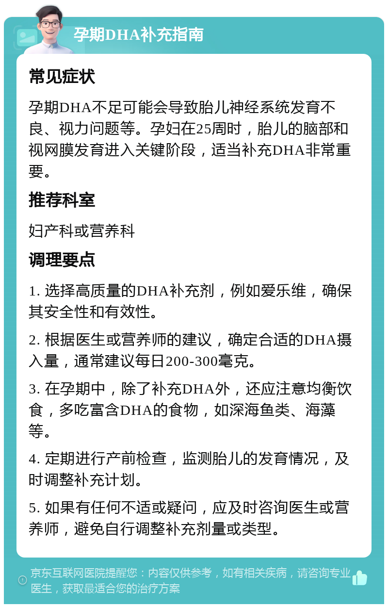 孕期DHA补充指南 常见症状 孕期DHA不足可能会导致胎儿神经系统发育不良、视力问题等。孕妇在25周时，胎儿的脑部和视网膜发育进入关键阶段，适当补充DHA非常重要。 推荐科室 妇产科或营养科 调理要点 1. 选择高质量的DHA补充剂，例如爱乐维，确保其安全性和有效性。 2. 根据医生或营养师的建议，确定合适的DHA摄入量，通常建议每日200-300毫克。 3. 在孕期中，除了补充DHA外，还应注意均衡饮食，多吃富含DHA的食物，如深海鱼类、海藻等。 4. 定期进行产前检查，监测胎儿的发育情况，及时调整补充计划。 5. 如果有任何不适或疑问，应及时咨询医生或营养师，避免自行调整补充剂量或类型。