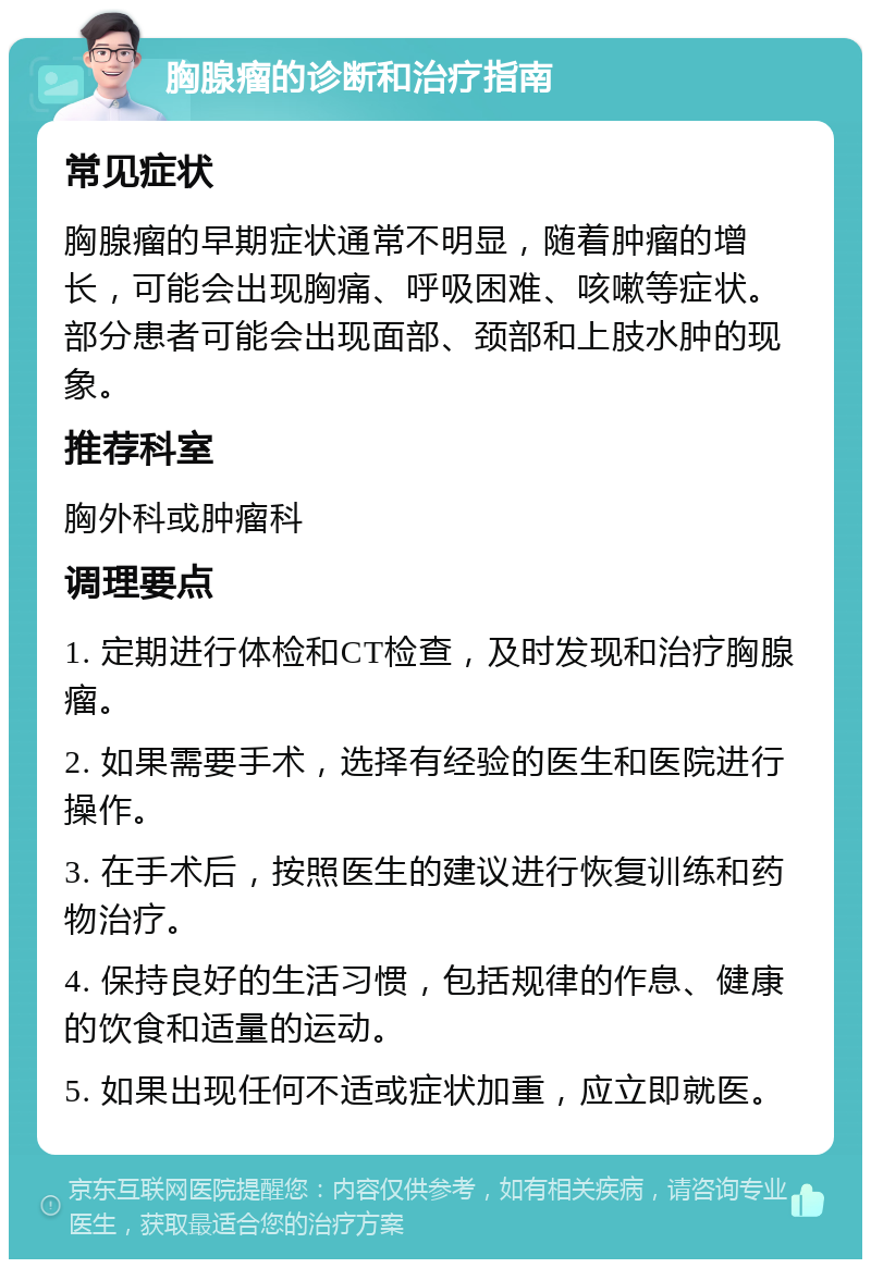 胸腺瘤的诊断和治疗指南 常见症状 胸腺瘤的早期症状通常不明显，随着肿瘤的增长，可能会出现胸痛、呼吸困难、咳嗽等症状。部分患者可能会出现面部、颈部和上肢水肿的现象。 推荐科室 胸外科或肿瘤科 调理要点 1. 定期进行体检和CT检查，及时发现和治疗胸腺瘤。 2. 如果需要手术，选择有经验的医生和医院进行操作。 3. 在手术后，按照医生的建议进行恢复训练和药物治疗。 4. 保持良好的生活习惯，包括规律的作息、健康的饮食和适量的运动。 5. 如果出现任何不适或症状加重，应立即就医。