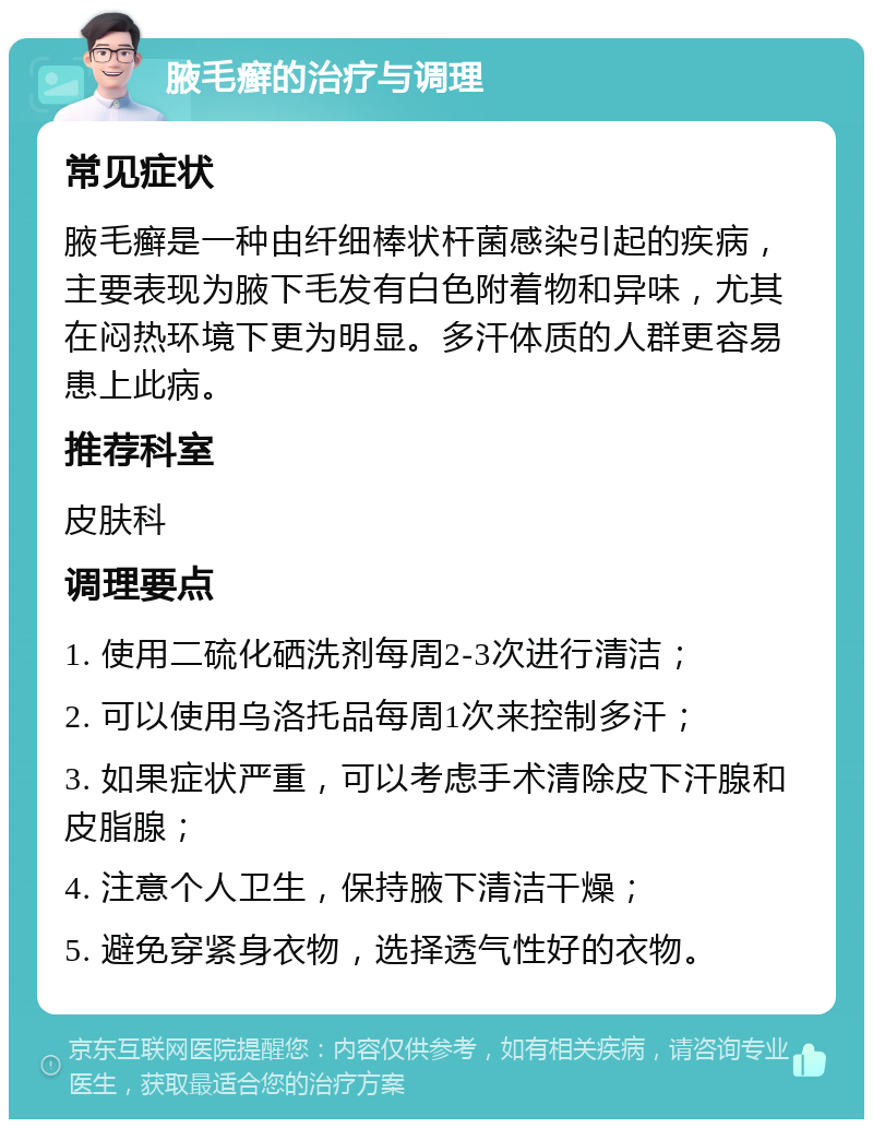 腋毛癣的治疗与调理 常见症状 腋毛癣是一种由纤细棒状杆菌感染引起的疾病，主要表现为腋下毛发有白色附着物和异味，尤其在闷热环境下更为明显。多汗体质的人群更容易患上此病。 推荐科室 皮肤科 调理要点 1. 使用二硫化硒洗剂每周2-3次进行清洁； 2. 可以使用乌洛托品每周1次来控制多汗； 3. 如果症状严重，可以考虑手术清除皮下汗腺和皮脂腺； 4. 注意个人卫生，保持腋下清洁干燥； 5. 避免穿紧身衣物，选择透气性好的衣物。