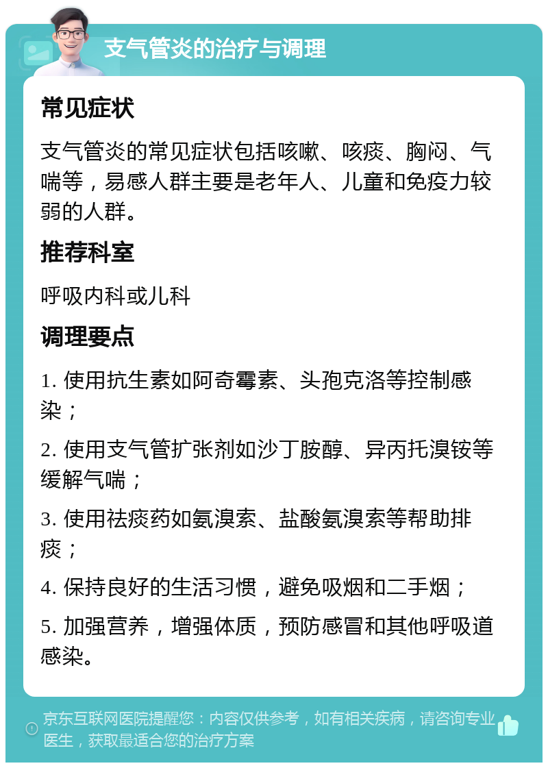 支气管炎的治疗与调理 常见症状 支气管炎的常见症状包括咳嗽、咳痰、胸闷、气喘等，易感人群主要是老年人、儿童和免疫力较弱的人群。 推荐科室 呼吸内科或儿科 调理要点 1. 使用抗生素如阿奇霉素、头孢克洛等控制感染； 2. 使用支气管扩张剂如沙丁胺醇、异丙托溴铵等缓解气喘； 3. 使用祛痰药如氨溴索、盐酸氨溴索等帮助排痰； 4. 保持良好的生活习惯，避免吸烟和二手烟； 5. 加强营养，增强体质，预防感冒和其他呼吸道感染。