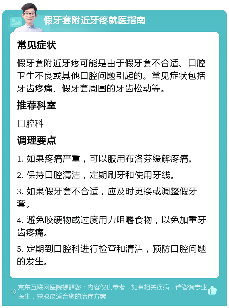 假牙套附近牙疼就医指南 常见症状 假牙套附近牙疼可能是由于假牙套不合适、口腔卫生不良或其他口腔问题引起的。常见症状包括牙齿疼痛、假牙套周围的牙齿松动等。 推荐科室 口腔科 调理要点 1. 如果疼痛严重，可以服用布洛芬缓解疼痛。 2. 保持口腔清洁，定期刷牙和使用牙线。 3. 如果假牙套不合适，应及时更换或调整假牙套。 4. 避免咬硬物或过度用力咀嚼食物，以免加重牙齿疼痛。 5. 定期到口腔科进行检查和清洁，预防口腔问题的发生。