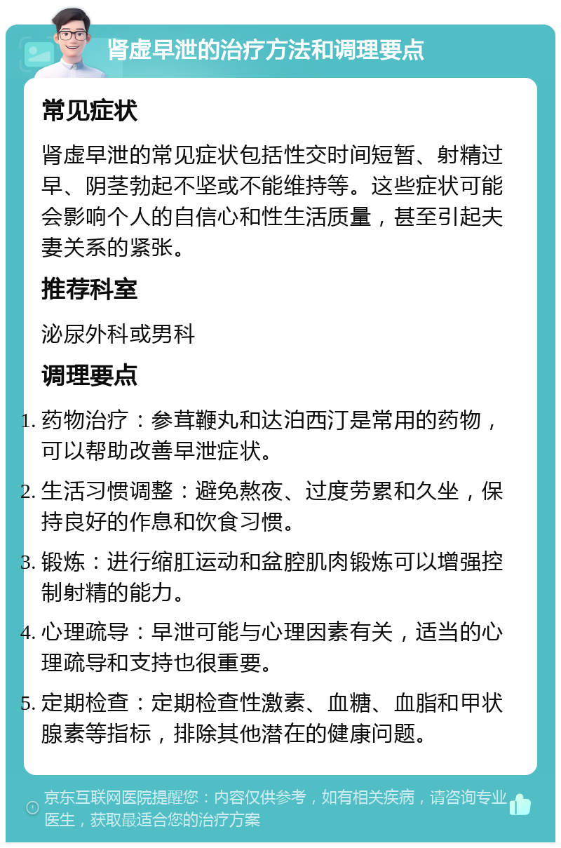 肾虚早泄的治疗方法和调理要点 常见症状 肾虚早泄的常见症状包括性交时间短暂、射精过早、阴茎勃起不坚或不能维持等。这些症状可能会影响个人的自信心和性生活质量，甚至引起夫妻关系的紧张。 推荐科室 泌尿外科或男科 调理要点 药物治疗：参茸鞭丸和达泊西汀是常用的药物，可以帮助改善早泄症状。 生活习惯调整：避免熬夜、过度劳累和久坐，保持良好的作息和饮食习惯。 锻炼：进行缩肛运动和盆腔肌肉锻炼可以增强控制射精的能力。 心理疏导：早泄可能与心理因素有关，适当的心理疏导和支持也很重要。 定期检查：定期检查性激素、血糖、血脂和甲状腺素等指标，排除其他潜在的健康问题。