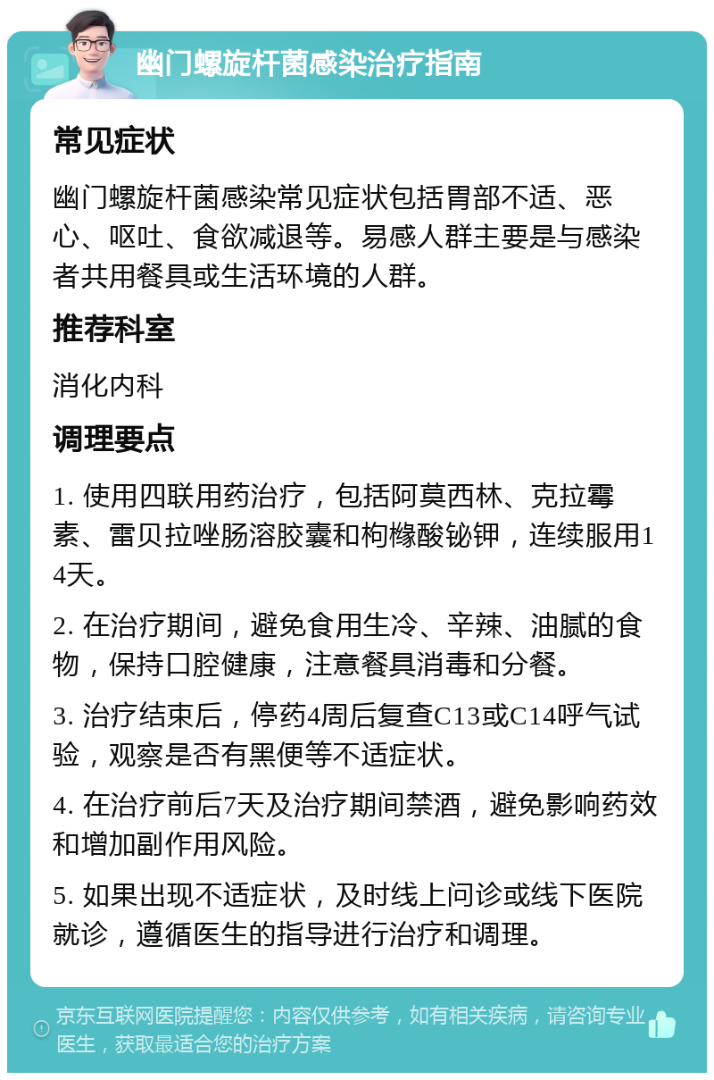 幽门螺旋杆菌感染治疗指南 常见症状 幽门螺旋杆菌感染常见症状包括胃部不适、恶心、呕吐、食欲减退等。易感人群主要是与感染者共用餐具或生活环境的人群。 推荐科室 消化内科 调理要点 1. 使用四联用药治疗，包括阿莫西林、克拉霉素、雷贝拉唑肠溶胶囊和枸橼酸铋钾，连续服用14天。 2. 在治疗期间，避免食用生冷、辛辣、油腻的食物，保持口腔健康，注意餐具消毒和分餐。 3. 治疗结束后，停药4周后复查C13或C14呼气试验，观察是否有黑便等不适症状。 4. 在治疗前后7天及治疗期间禁酒，避免影响药效和增加副作用风险。 5. 如果出现不适症状，及时线上问诊或线下医院就诊，遵循医生的指导进行治疗和调理。