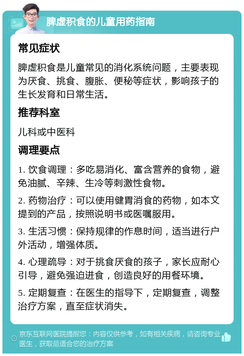 脾虚积食的儿童用药指南 常见症状 脾虚积食是儿童常见的消化系统问题，主要表现为厌食、挑食、腹胀、便秘等症状，影响孩子的生长发育和日常生活。 推荐科室 儿科或中医科 调理要点 1. 饮食调理：多吃易消化、富含营养的食物，避免油腻、辛辣、生冷等刺激性食物。 2. 药物治疗：可以使用健胃消食的药物，如本文提到的产品，按照说明书或医嘱服用。 3. 生活习惯：保持规律的作息时间，适当进行户外活动，增强体质。 4. 心理疏导：对于挑食厌食的孩子，家长应耐心引导，避免强迫进食，创造良好的用餐环境。 5. 定期复查：在医生的指导下，定期复查，调整治疗方案，直至症状消失。