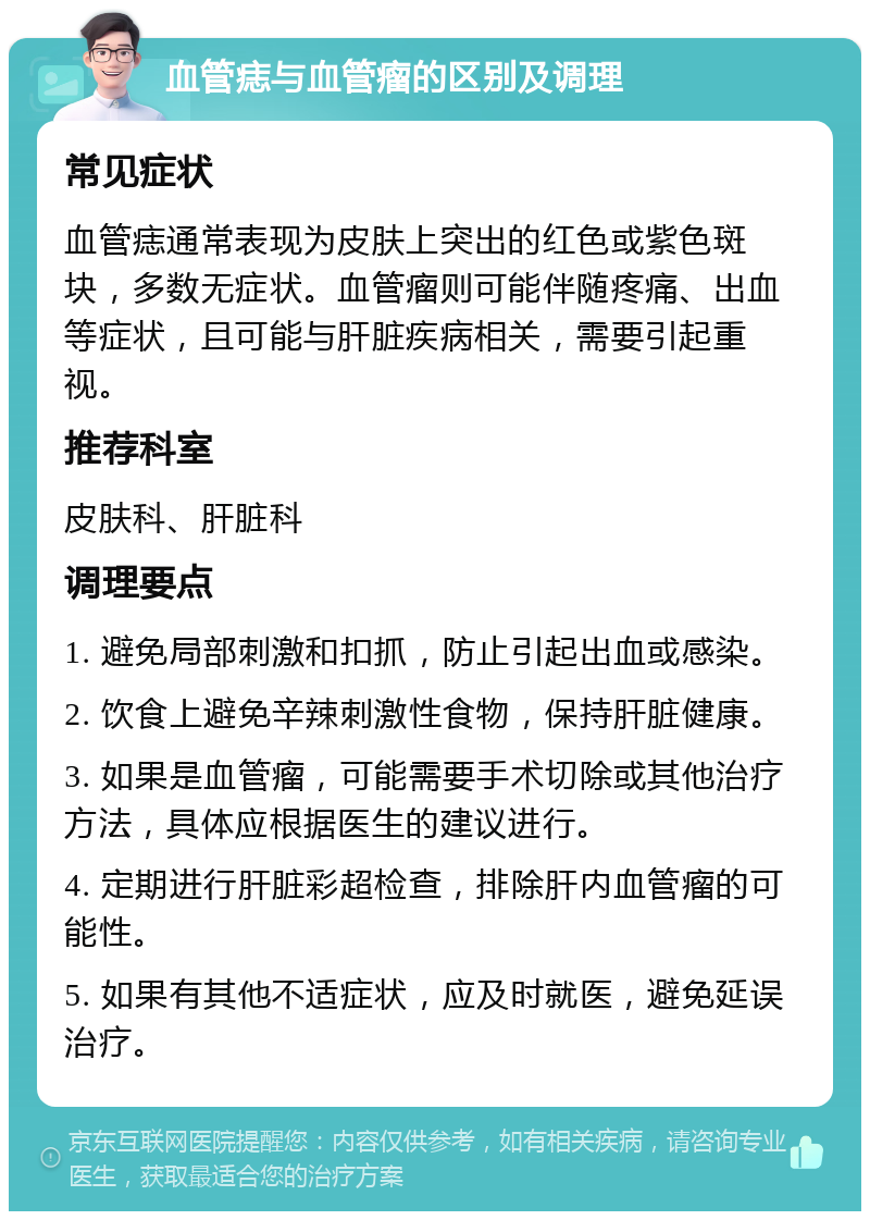 血管痣与血管瘤的区别及调理 常见症状 血管痣通常表现为皮肤上突出的红色或紫色斑块，多数无症状。血管瘤则可能伴随疼痛、出血等症状，且可能与肝脏疾病相关，需要引起重视。 推荐科室 皮肤科、肝脏科 调理要点 1. 避免局部刺激和扣抓，防止引起出血或感染。 2. 饮食上避免辛辣刺激性食物，保持肝脏健康。 3. 如果是血管瘤，可能需要手术切除或其他治疗方法，具体应根据医生的建议进行。 4. 定期进行肝脏彩超检查，排除肝内血管瘤的可能性。 5. 如果有其他不适症状，应及时就医，避免延误治疗。