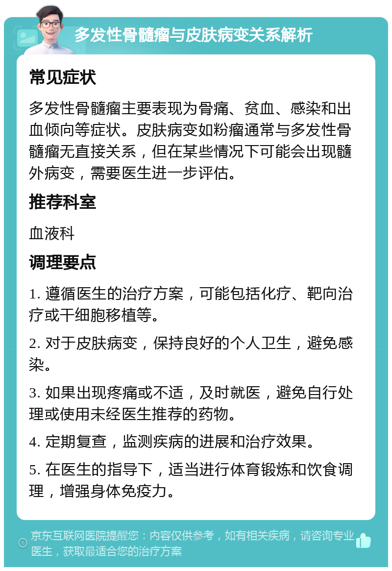 多发性骨髓瘤与皮肤病变关系解析 常见症状 多发性骨髓瘤主要表现为骨痛、贫血、感染和出血倾向等症状。皮肤病变如粉瘤通常与多发性骨髓瘤无直接关系，但在某些情况下可能会出现髓外病变，需要医生进一步评估。 推荐科室 血液科 调理要点 1. 遵循医生的治疗方案，可能包括化疗、靶向治疗或干细胞移植等。 2. 对于皮肤病变，保持良好的个人卫生，避免感染。 3. 如果出现疼痛或不适，及时就医，避免自行处理或使用未经医生推荐的药物。 4. 定期复查，监测疾病的进展和治疗效果。 5. 在医生的指导下，适当进行体育锻炼和饮食调理，增强身体免疫力。