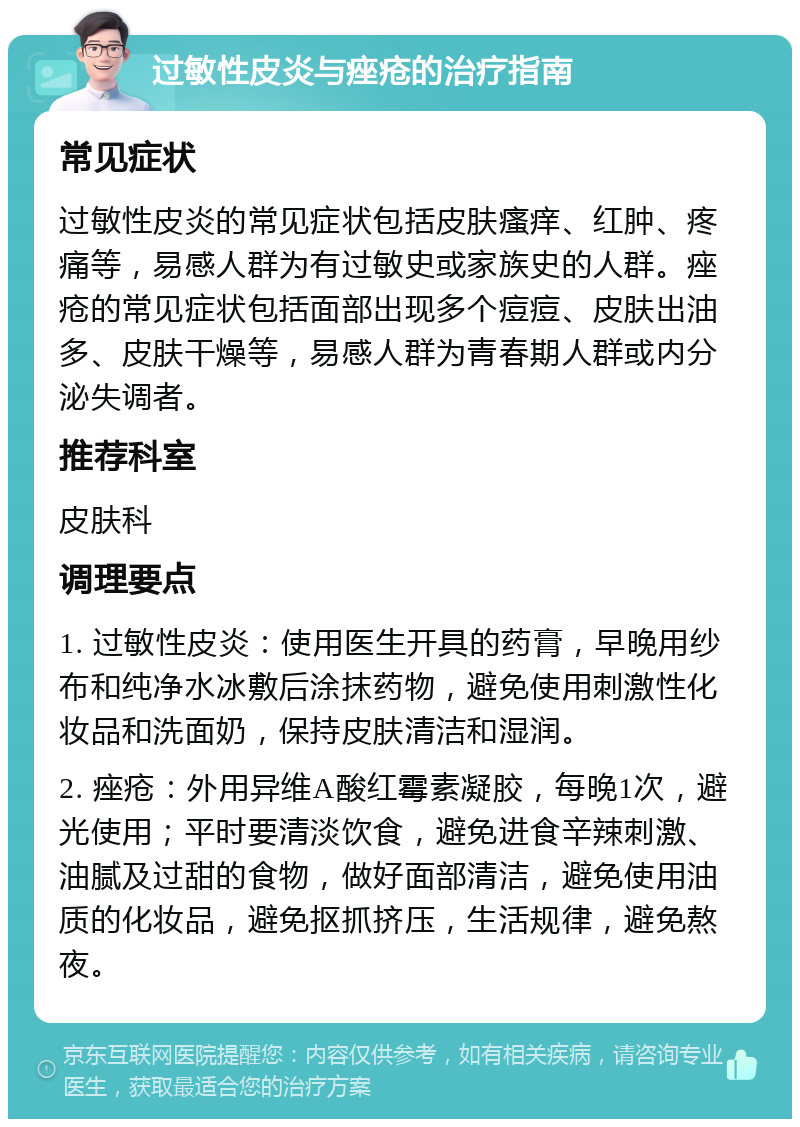 过敏性皮炎与痤疮的治疗指南 常见症状 过敏性皮炎的常见症状包括皮肤瘙痒、红肿、疼痛等，易感人群为有过敏史或家族史的人群。痤疮的常见症状包括面部出现多个痘痘、皮肤出油多、皮肤干燥等，易感人群为青春期人群或内分泌失调者。 推荐科室 皮肤科 调理要点 1. 过敏性皮炎：使用医生开具的药膏，早晚用纱布和纯净水冰敷后涂抹药物，避免使用刺激性化妆品和洗面奶，保持皮肤清洁和湿润。 2. 痤疮：外用异维A酸红霉素凝胶，每晚1次，避光使用；平时要清淡饮食，避免进食辛辣刺激、油腻及过甜的食物，做好面部清洁，避免使用油质的化妆品，避免抠抓挤压，生活规律，避免熬夜。