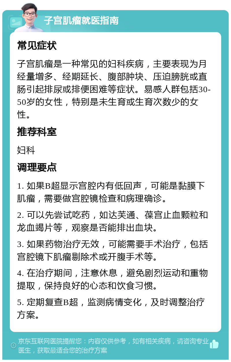 子宫肌瘤就医指南 常见症状 子宫肌瘤是一种常见的妇科疾病，主要表现为月经量增多、经期延长、腹部肿块、压迫膀胱或直肠引起排尿或排便困难等症状。易感人群包括30-50岁的女性，特别是未生育或生育次数少的女性。 推荐科室 妇科 调理要点 1. 如果B超显示宫腔内有低回声，可能是黏膜下肌瘤，需要做宫腔镜检查和病理确诊。 2. 可以先尝试吃药，如达芙通、葆宫止血颗粒和龙血竭片等，观察是否能排出血块。 3. 如果药物治疗无效，可能需要手术治疗，包括宫腔镜下肌瘤剔除术或开腹手术等。 4. 在治疗期间，注意休息，避免剧烈运动和重物提取，保持良好的心态和饮食习惯。 5. 定期复查B超，监测病情变化，及时调整治疗方案。