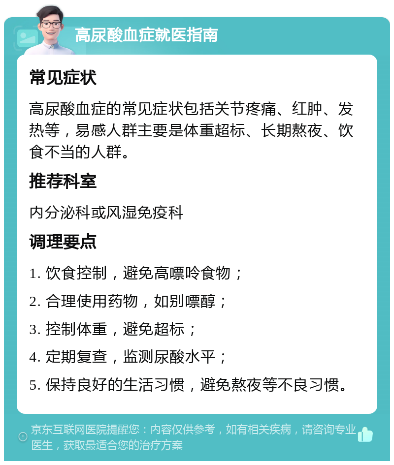 高尿酸血症就医指南 常见症状 高尿酸血症的常见症状包括关节疼痛、红肿、发热等，易感人群主要是体重超标、长期熬夜、饮食不当的人群。 推荐科室 内分泌科或风湿免疫科 调理要点 1. 饮食控制，避免高嘌呤食物； 2. 合理使用药物，如别嘌醇； 3. 控制体重，避免超标； 4. 定期复查，监测尿酸水平； 5. 保持良好的生活习惯，避免熬夜等不良习惯。