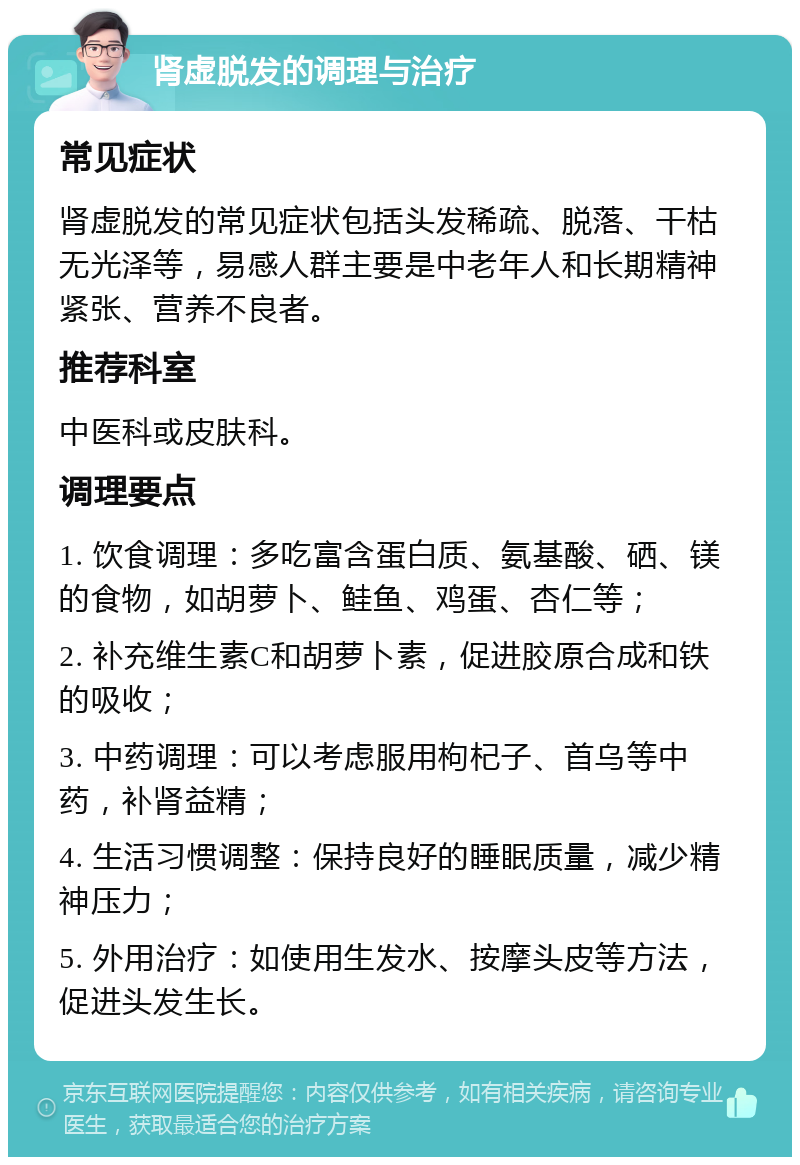 肾虚脱发的调理与治疗 常见症状 肾虚脱发的常见症状包括头发稀疏、脱落、干枯无光泽等，易感人群主要是中老年人和长期精神紧张、营养不良者。 推荐科室 中医科或皮肤科。 调理要点 1. 饮食调理：多吃富含蛋白质、氨基酸、硒、镁的食物，如胡萝卜、鲑鱼、鸡蛋、杏仁等； 2. 补充维生素C和胡萝卜素，促进胶原合成和铁的吸收； 3. 中药调理：可以考虑服用枸杞子、首乌等中药，补肾益精； 4. 生活习惯调整：保持良好的睡眠质量，减少精神压力； 5. 外用治疗：如使用生发水、按摩头皮等方法，促进头发生长。