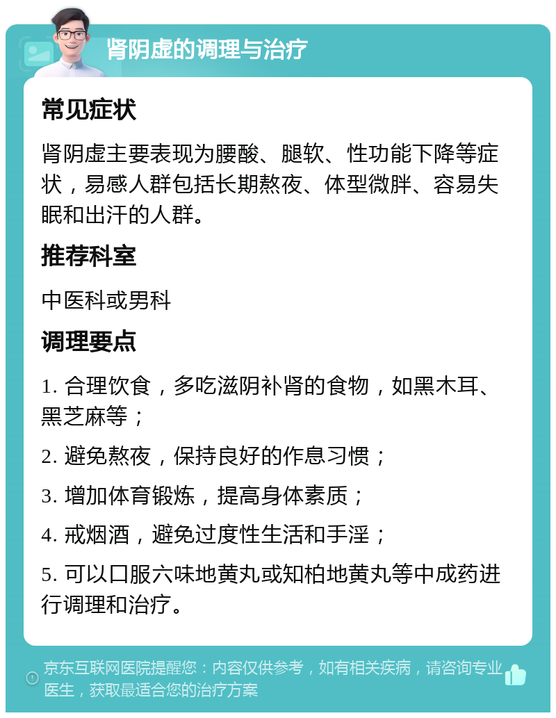 肾阴虚的调理与治疗 常见症状 肾阴虚主要表现为腰酸、腿软、性功能下降等症状，易感人群包括长期熬夜、体型微胖、容易失眠和出汗的人群。 推荐科室 中医科或男科 调理要点 1. 合理饮食，多吃滋阴补肾的食物，如黑木耳、黑芝麻等； 2. 避免熬夜，保持良好的作息习惯； 3. 增加体育锻炼，提高身体素质； 4. 戒烟酒，避免过度性生活和手淫； 5. 可以口服六味地黄丸或知柏地黄丸等中成药进行调理和治疗。