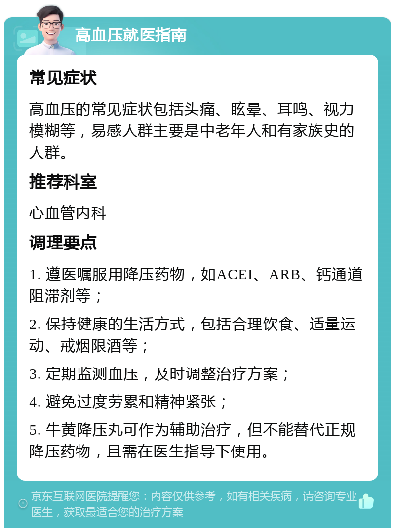 高血压就医指南 常见症状 高血压的常见症状包括头痛、眩晕、耳鸣、视力模糊等，易感人群主要是中老年人和有家族史的人群。 推荐科室 心血管内科 调理要点 1. 遵医嘱服用降压药物，如ACEI、ARB、钙通道阻滞剂等； 2. 保持健康的生活方式，包括合理饮食、适量运动、戒烟限酒等； 3. 定期监测血压，及时调整治疗方案； 4. 避免过度劳累和精神紧张； 5. 牛黄降压丸可作为辅助治疗，但不能替代正规降压药物，且需在医生指导下使用。