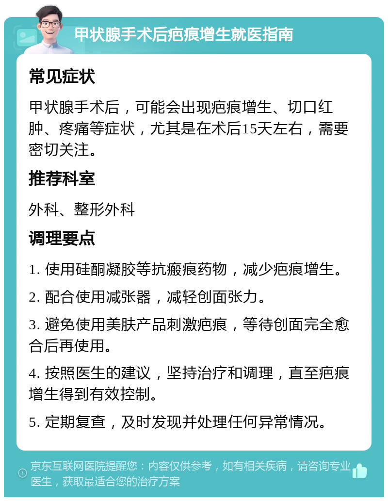 甲状腺手术后疤痕增生就医指南 常见症状 甲状腺手术后，可能会出现疤痕增生、切口红肿、疼痛等症状，尤其是在术后15天左右，需要密切关注。 推荐科室 外科、整形外科 调理要点 1. 使用硅酮凝胶等抗瘢痕药物，减少疤痕增生。 2. 配合使用减张器，减轻创面张力。 3. 避免使用美肤产品刺激疤痕，等待创面完全愈合后再使用。 4. 按照医生的建议，坚持治疗和调理，直至疤痕增生得到有效控制。 5. 定期复查，及时发现并处理任何异常情况。