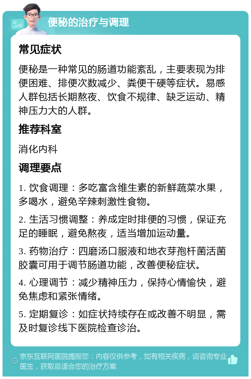 便秘的治疗与调理 常见症状 便秘是一种常见的肠道功能紊乱，主要表现为排便困难、排便次数减少、粪便干硬等症状。易感人群包括长期熬夜、饮食不规律、缺乏运动、精神压力大的人群。 推荐科室 消化内科 调理要点 1. 饮食调理：多吃富含维生素的新鲜蔬菜水果，多喝水，避免辛辣刺激性食物。 2. 生活习惯调整：养成定时排便的习惯，保证充足的睡眠，避免熬夜，适当增加运动量。 3. 药物治疗：四磨汤口服液和地衣芽孢杆菌活菌胶囊可用于调节肠道功能，改善便秘症状。 4. 心理调节：减少精神压力，保持心情愉快，避免焦虑和紧张情绪。 5. 定期复诊：如症状持续存在或改善不明显，需及时复诊线下医院检查诊治。