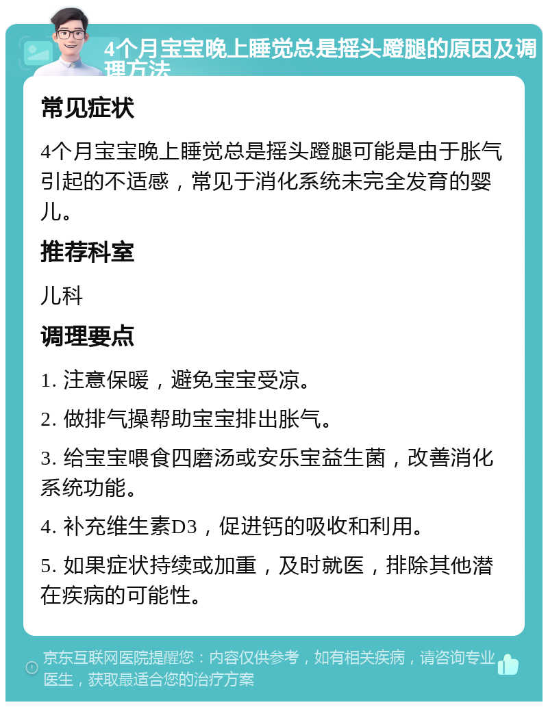 4个月宝宝晚上睡觉总是摇头蹬腿的原因及调理方法 常见症状 4个月宝宝晚上睡觉总是摇头蹬腿可能是由于胀气引起的不适感，常见于消化系统未完全发育的婴儿。 推荐科室 儿科 调理要点 1. 注意保暖，避免宝宝受凉。 2. 做排气操帮助宝宝排出胀气。 3. 给宝宝喂食四磨汤或安乐宝益生菌，改善消化系统功能。 4. 补充维生素D3，促进钙的吸收和利用。 5. 如果症状持续或加重，及时就医，排除其他潜在疾病的可能性。