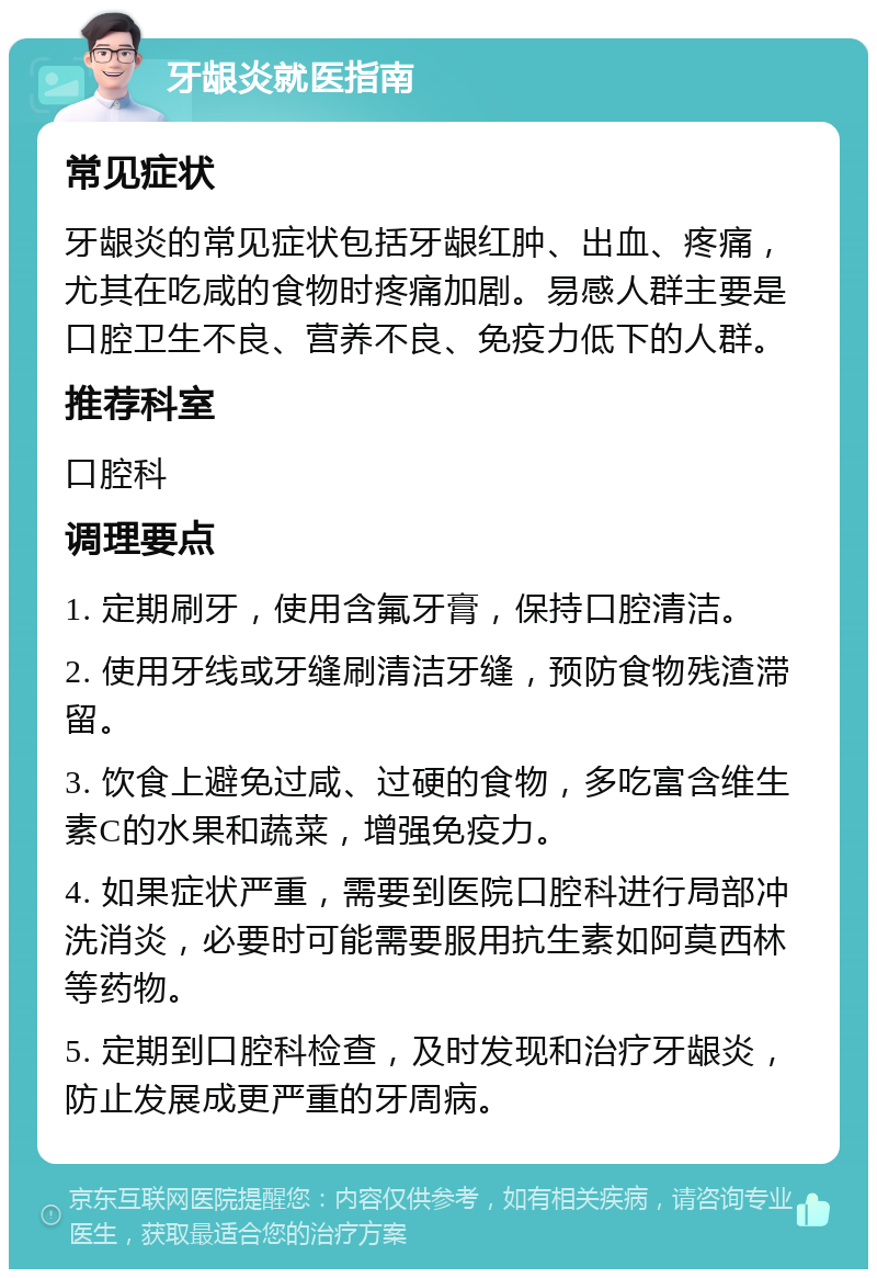 牙龈炎就医指南 常见症状 牙龈炎的常见症状包括牙龈红肿、出血、疼痛，尤其在吃咸的食物时疼痛加剧。易感人群主要是口腔卫生不良、营养不良、免疫力低下的人群。 推荐科室 口腔科 调理要点 1. 定期刷牙，使用含氟牙膏，保持口腔清洁。 2. 使用牙线或牙缝刷清洁牙缝，预防食物残渣滞留。 3. 饮食上避免过咸、过硬的食物，多吃富含维生素C的水果和蔬菜，增强免疫力。 4. 如果症状严重，需要到医院口腔科进行局部冲洗消炎，必要时可能需要服用抗生素如阿莫西林等药物。 5. 定期到口腔科检查，及时发现和治疗牙龈炎，防止发展成更严重的牙周病。