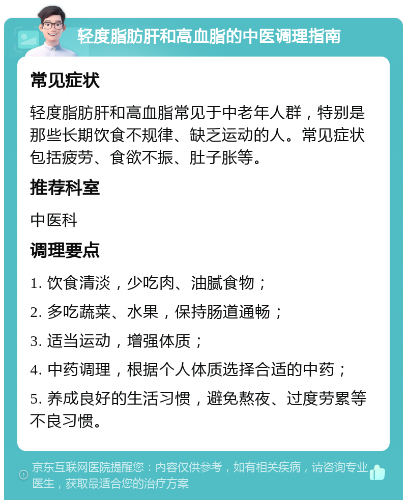 轻度脂肪肝和高血脂的中医调理指南 常见症状 轻度脂肪肝和高血脂常见于中老年人群，特别是那些长期饮食不规律、缺乏运动的人。常见症状包括疲劳、食欲不振、肚子胀等。 推荐科室 中医科 调理要点 1. 饮食清淡，少吃肉、油腻食物； 2. 多吃蔬菜、水果，保持肠道通畅； 3. 适当运动，增强体质； 4. 中药调理，根据个人体质选择合适的中药； 5. 养成良好的生活习惯，避免熬夜、过度劳累等不良习惯。