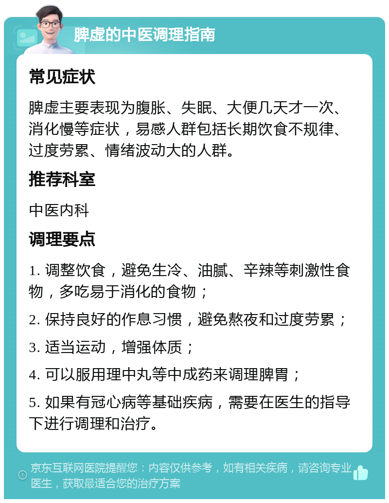 脾虚的中医调理指南 常见症状 脾虚主要表现为腹胀、失眠、大便几天才一次、消化慢等症状，易感人群包括长期饮食不规律、过度劳累、情绪波动大的人群。 推荐科室 中医内科 调理要点 1. 调整饮食，避免生冷、油腻、辛辣等刺激性食物，多吃易于消化的食物； 2. 保持良好的作息习惯，避免熬夜和过度劳累； 3. 适当运动，增强体质； 4. 可以服用理中丸等中成药来调理脾胃； 5. 如果有冠心病等基础疾病，需要在医生的指导下进行调理和治疗。