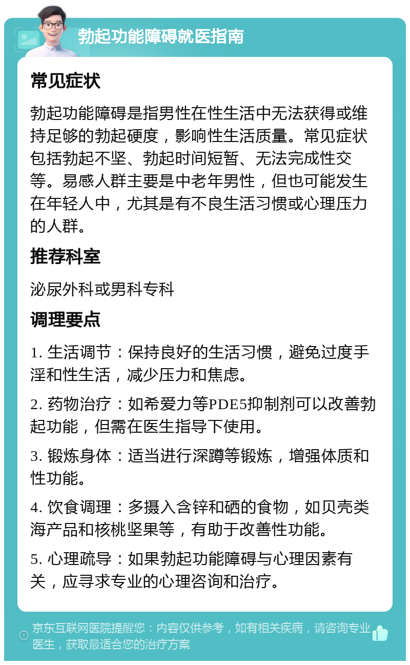 勃起功能障碍就医指南 常见症状 勃起功能障碍是指男性在性生活中无法获得或维持足够的勃起硬度，影响性生活质量。常见症状包括勃起不坚、勃起时间短暂、无法完成性交等。易感人群主要是中老年男性，但也可能发生在年轻人中，尤其是有不良生活习惯或心理压力的人群。 推荐科室 泌尿外科或男科专科 调理要点 1. 生活调节：保持良好的生活习惯，避免过度手淫和性生活，减少压力和焦虑。 2. 药物治疗：如希爱力等PDE5抑制剂可以改善勃起功能，但需在医生指导下使用。 3. 锻炼身体：适当进行深蹲等锻炼，增强体质和性功能。 4. 饮食调理：多摄入含锌和硒的食物，如贝壳类海产品和核桃坚果等，有助于改善性功能。 5. 心理疏导：如果勃起功能障碍与心理因素有关，应寻求专业的心理咨询和治疗。