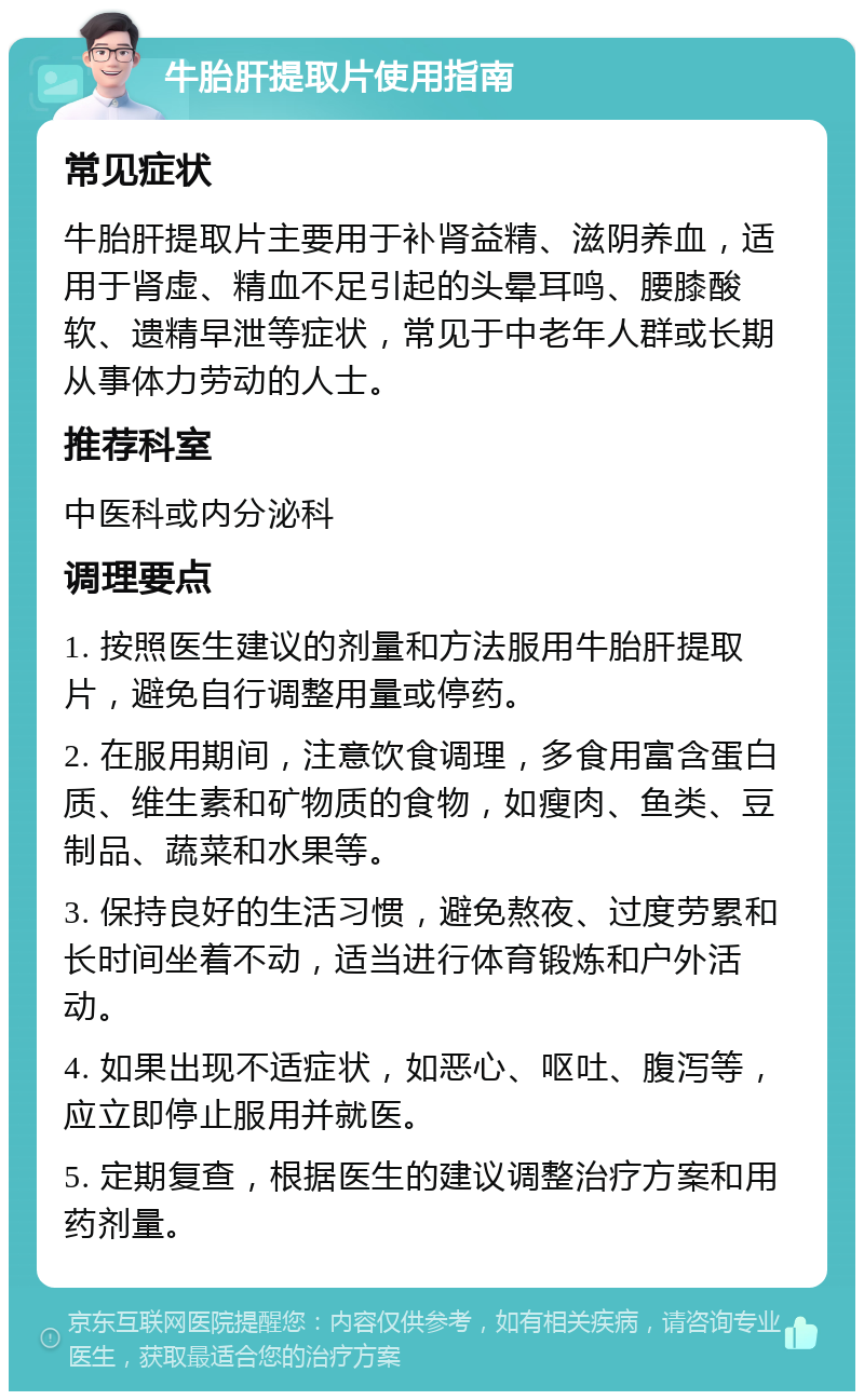 牛胎肝提取片使用指南 常见症状 牛胎肝提取片主要用于补肾益精、滋阴养血，适用于肾虚、精血不足引起的头晕耳鸣、腰膝酸软、遗精早泄等症状，常见于中老年人群或长期从事体力劳动的人士。 推荐科室 中医科或内分泌科 调理要点 1. 按照医生建议的剂量和方法服用牛胎肝提取片，避免自行调整用量或停药。 2. 在服用期间，注意饮食调理，多食用富含蛋白质、维生素和矿物质的食物，如瘦肉、鱼类、豆制品、蔬菜和水果等。 3. 保持良好的生活习惯，避免熬夜、过度劳累和长时间坐着不动，适当进行体育锻炼和户外活动。 4. 如果出现不适症状，如恶心、呕吐、腹泻等，应立即停止服用并就医。 5. 定期复查，根据医生的建议调整治疗方案和用药剂量。