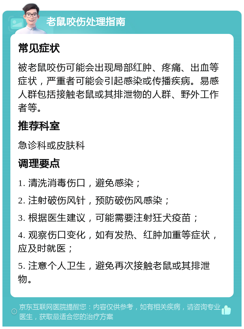 老鼠咬伤处理指南 常见症状 被老鼠咬伤可能会出现局部红肿、疼痛、出血等症状，严重者可能会引起感染或传播疾病。易感人群包括接触老鼠或其排泄物的人群、野外工作者等。 推荐科室 急诊科或皮肤科 调理要点 1. 清洗消毒伤口，避免感染； 2. 注射破伤风针，预防破伤风感染； 3. 根据医生建议，可能需要注射狂犬疫苗； 4. 观察伤口变化，如有发热、红肿加重等症状，应及时就医； 5. 注意个人卫生，避免再次接触老鼠或其排泄物。