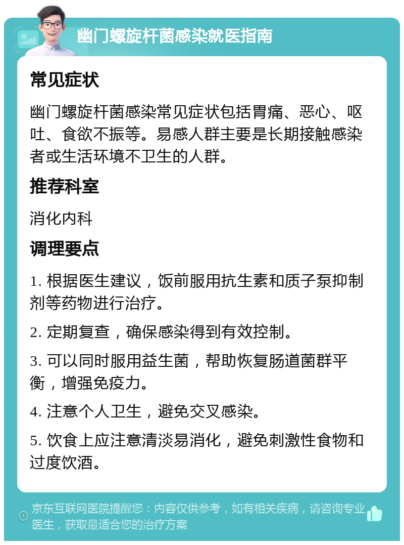 幽门螺旋杆菌感染就医指南 常见症状 幽门螺旋杆菌感染常见症状包括胃痛、恶心、呕吐、食欲不振等。易感人群主要是长期接触感染者或生活环境不卫生的人群。 推荐科室 消化内科 调理要点 1. 根据医生建议，饭前服用抗生素和质子泵抑制剂等药物进行治疗。 2. 定期复查，确保感染得到有效控制。 3. 可以同时服用益生菌，帮助恢复肠道菌群平衡，增强免疫力。 4. 注意个人卫生，避免交叉感染。 5. 饮食上应注意清淡易消化，避免刺激性食物和过度饮酒。