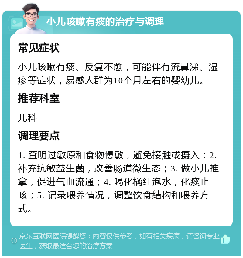 小儿咳嗽有痰的治疗与调理 常见症状 小儿咳嗽有痰、反复不愈，可能伴有流鼻涕、湿疹等症状，易感人群为10个月左右的婴幼儿。 推荐科室 儿科 调理要点 1. 查明过敏原和食物慢敏，避免接触或摄入；2. 补充抗敏益生菌，改善肠道微生态；3. 做小儿推拿，促进气血流通；4. 喝化橘红泡水，化痰止咳；5. 记录喂养情况，调整饮食结构和喂养方式。