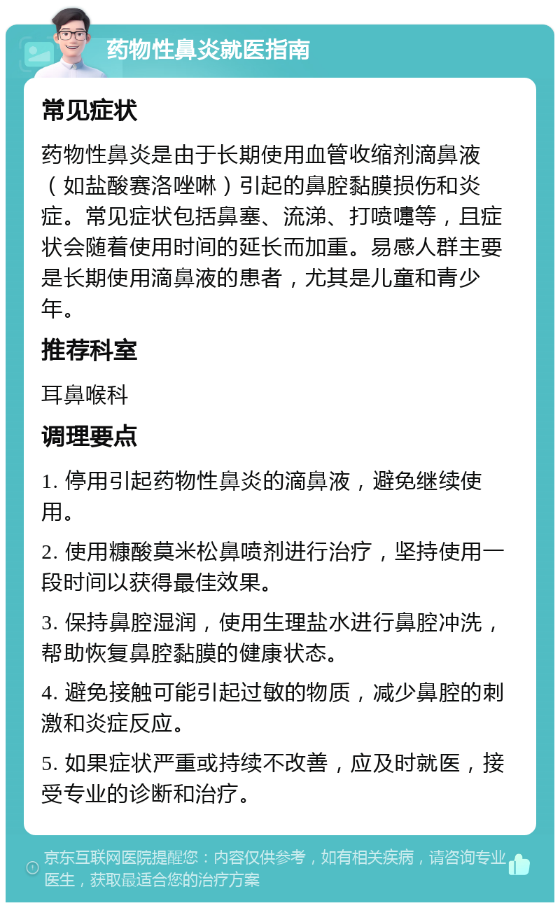 药物性鼻炎就医指南 常见症状 药物性鼻炎是由于长期使用血管收缩剂滴鼻液（如盐酸赛洛唑啉）引起的鼻腔黏膜损伤和炎症。常见症状包括鼻塞、流涕、打喷嚏等，且症状会随着使用时间的延长而加重。易感人群主要是长期使用滴鼻液的患者，尤其是儿童和青少年。 推荐科室 耳鼻喉科 调理要点 1. 停用引起药物性鼻炎的滴鼻液，避免继续使用。 2. 使用糠酸莫米松鼻喷剂进行治疗，坚持使用一段时间以获得最佳效果。 3. 保持鼻腔湿润，使用生理盐水进行鼻腔冲洗，帮助恢复鼻腔黏膜的健康状态。 4. 避免接触可能引起过敏的物质，减少鼻腔的刺激和炎症反应。 5. 如果症状严重或持续不改善，应及时就医，接受专业的诊断和治疗。