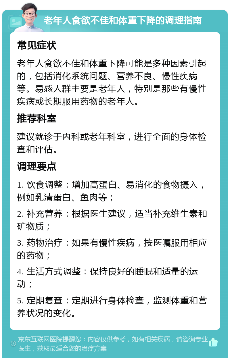 老年人食欲不佳和体重下降的调理指南 常见症状 老年人食欲不佳和体重下降可能是多种因素引起的，包括消化系统问题、营养不良、慢性疾病等。易感人群主要是老年人，特别是那些有慢性疾病或长期服用药物的老年人。 推荐科室 建议就诊于内科或老年科室，进行全面的身体检查和评估。 调理要点 1. 饮食调整：增加高蛋白、易消化的食物摄入，例如乳清蛋白、鱼肉等； 2. 补充营养：根据医生建议，适当补充维生素和矿物质； 3. 药物治疗：如果有慢性疾病，按医嘱服用相应的药物； 4. 生活方式调整：保持良好的睡眠和适量的运动； 5. 定期复查：定期进行身体检查，监测体重和营养状况的变化。