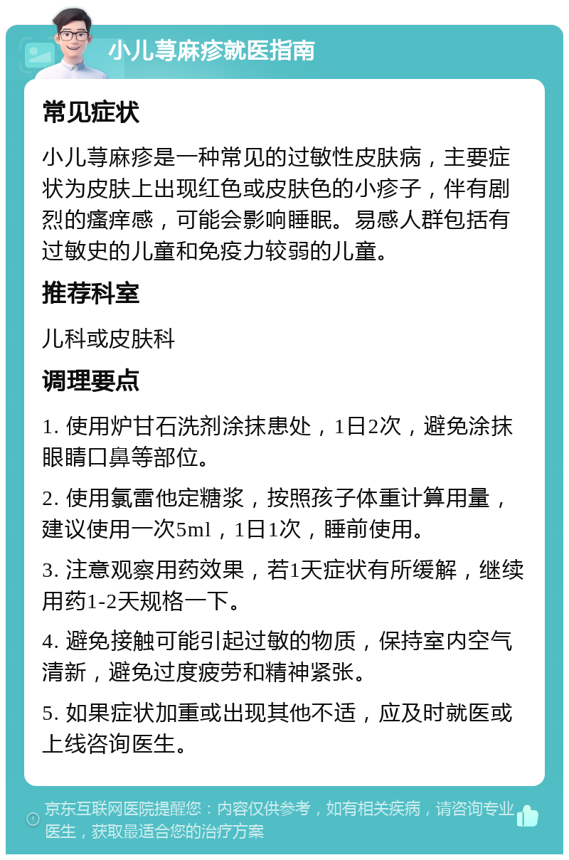 小儿荨麻疹就医指南 常见症状 小儿荨麻疹是一种常见的过敏性皮肤病，主要症状为皮肤上出现红色或皮肤色的小疹子，伴有剧烈的瘙痒感，可能会影响睡眠。易感人群包括有过敏史的儿童和免疫力较弱的儿童。 推荐科室 儿科或皮肤科 调理要点 1. 使用炉甘石洗剂涂抹患处，1日2次，避免涂抹眼睛口鼻等部位。 2. 使用氯雷他定糖浆，按照孩子体重计算用量，建议使用一次5ml，1日1次，睡前使用。 3. 注意观察用药效果，若1天症状有所缓解，继续用药1-2天规格一下。 4. 避免接触可能引起过敏的物质，保持室内空气清新，避免过度疲劳和精神紧张。 5. 如果症状加重或出现其他不适，应及时就医或上线咨询医生。